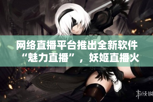 网络直播平台推出全新软件“魅力直播”，妖姬直播火热升级