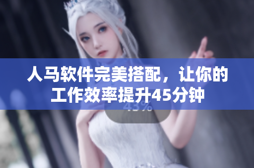 人马软件完美搭配，让你的工作效率提升45分钟