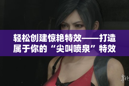 轻松创建惊艳特效——打造属于你的“尖叫喷泉”特效软件