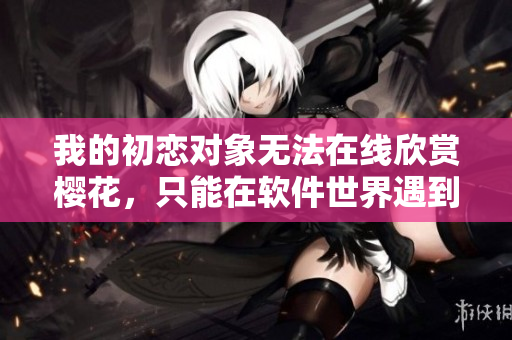 我的初恋对象无法在线欣赏樱花，只能在软件世界遇到感动