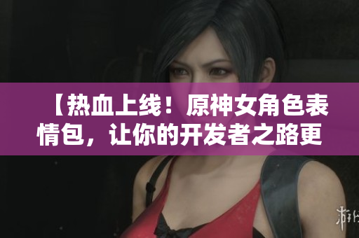 【热血上线！原神女角色表情包，让你的开发者之路更添灵动】