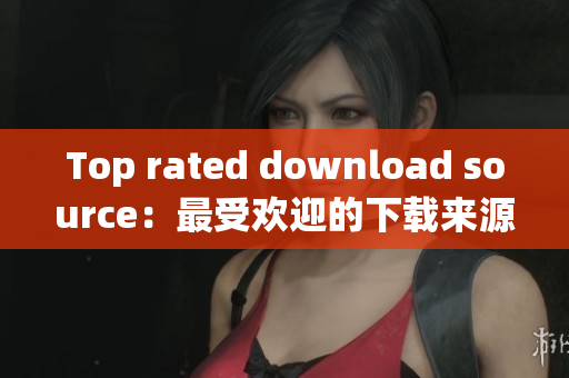 Top rated download source：最受欢迎的下载来源