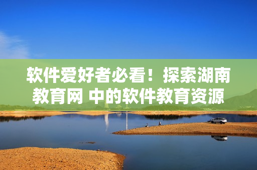 软件爱好者必看！探索湖南教育网 中的软件教育资源