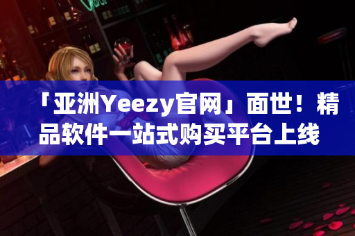 「亚洲Yeezy官网」面世！精品软件一站式购买平台上线！