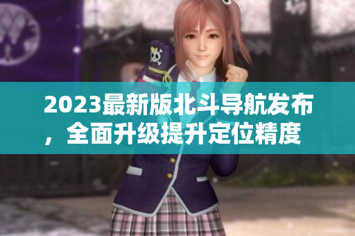 2023最新版北斗导航发布，全面升级提升定位精度  专家分析