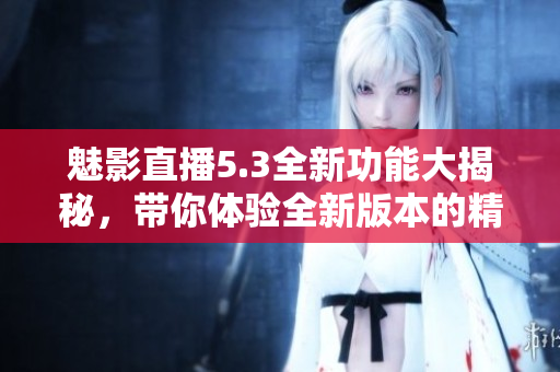 魅影直播5.3全新功能大揭秘，带你体验全新版本的精彩互动