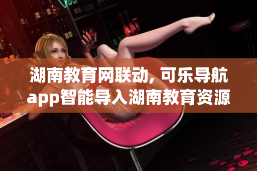 湖南教育网联动, 可乐导航app智能导入湖南教育资源