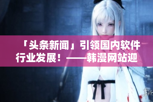 「头条新闻」引领国内软件行业发展！——韩漫网站迎来新一波流量与关注！