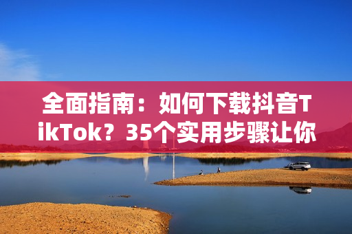 全面指南：如何下载抖音TikTok？35个实用步骤让你轻松下载！