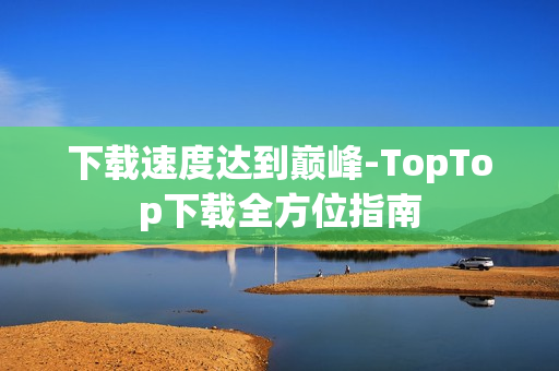 下载速度达到巅峰-TopTop下载全方位指南
