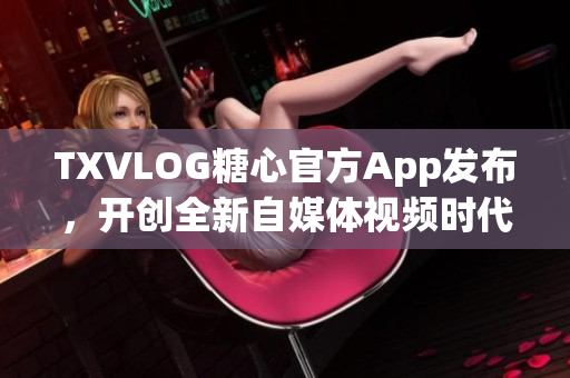 TXVLOG糖心官方App发布，开创全新自媒体视频时代