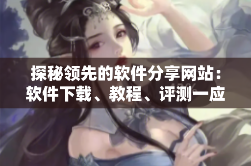 探秘领先的软件分享网站：软件下载、教程、评测一应俱全