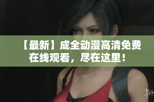 【最新】成全动漫高清免费在线观看，尽在这里！