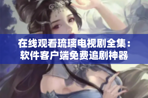 在线观看琉璃电视剧全集：软件客户端免费追剧神器