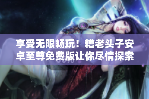 享受无限畅玩！糟老头子安卓至尊免费版让你尽情探索网络软件世界