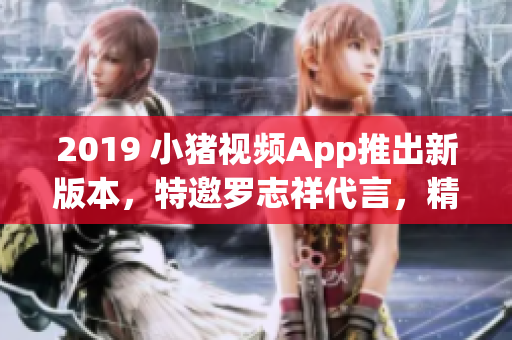 2019 小猪视频App推出新版本，特邀罗志祥代言，精彩内容尽收眼底