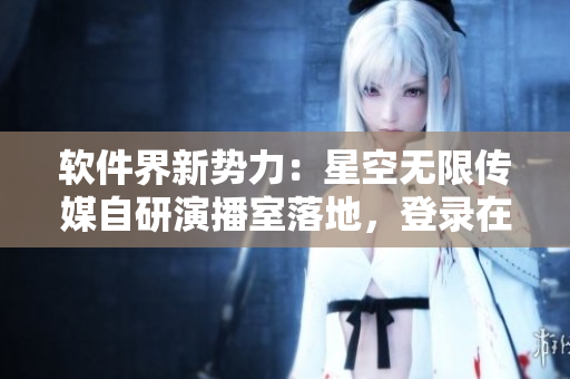软件界新势力：星空无限传媒自研演播室落地，登录在线直播！