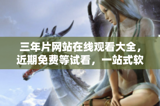 三年片网站在线观看大全，近期免费等试看，一站式软件观看解决方案