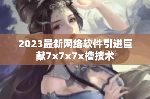 2023最新网络软件引进巨献7x7x7x槽技术