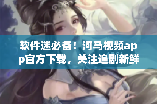 软件迷必备！河马视频app官方下载，关注追剧新鲜事！