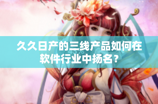 久久日产的三线产品如何在软件行业中扬名？