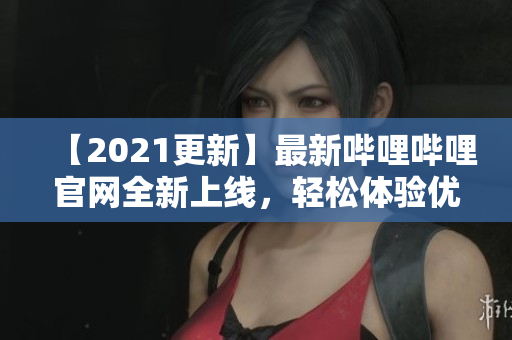 【2021更新】最新哔哩哔哩官网全新上线，轻松体验优质弹幕视频！