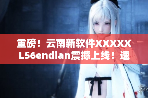重磅！云南新软件XXXXXL56endian震撼上线！速来体验！