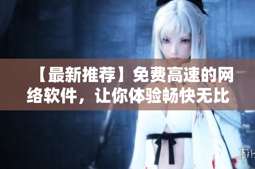【最新推荐】免费高速的网络软件，让你体验畅快无比的上网乐趣！