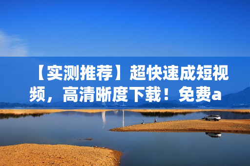 【实测推荐】超快速成短视频，高清晰度下载！免费app你值得拥有！