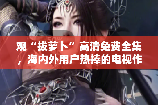 观“拔萝卜”高清免费全集，海内外用户热捧的电视作品！