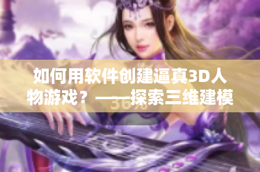 如何用软件创建逼真3D人物游戏？——探索三维建模、动画和渲染的神器