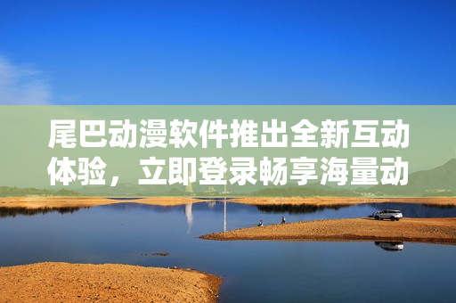 尾巴动漫软件推出全新互动体验，立即登录畅享海量动漫资源