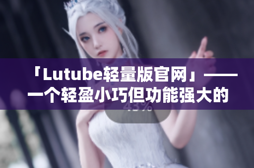 「Lutube轻量版官网」——一个轻盈小巧但功能强大的网络软件平台