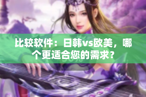 比较软件：日韩vs欧美，哪个更适合您的需求？