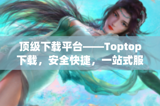 顶级下载平台——Toptop下载，安全快捷，一站式服务！