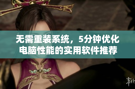 无需重装系统，5分钟优化电脑性能的实用软件推荐