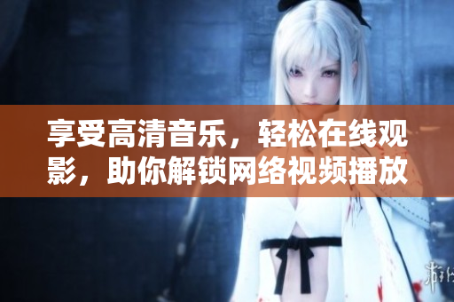 享受高清音乐，轻松在线观影，助你解锁网络视频播放新技能