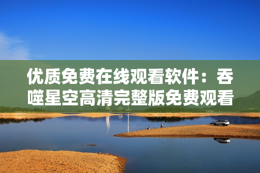 优质免费在线观看软件：吞噬星空高清完整版免费观看指南