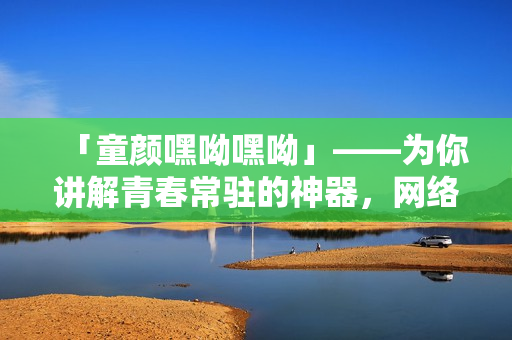 「童颜嘿呦嘿呦」——为你讲解青春常驻的神器，网络软件编辑为你推荐！