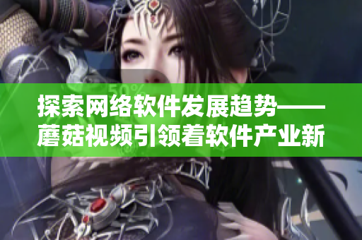 探索网络软件发展趋势——蘑菇视频引领着软件产业新风向