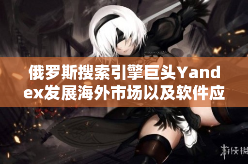 俄罗斯搜索引擎巨头Yandex发展海外市场以及软件应用方面的最新进展