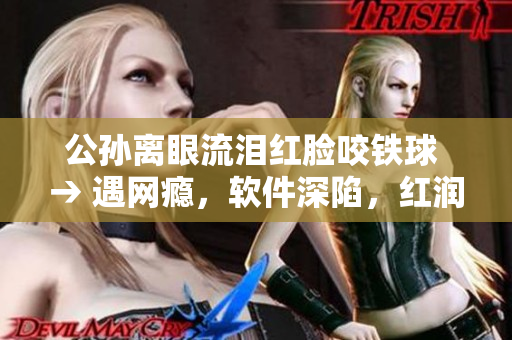 公孙离眼流泪红脸咬铁球 → 遇网瘾，软件深陷，红润双颊，泪眼朦胧