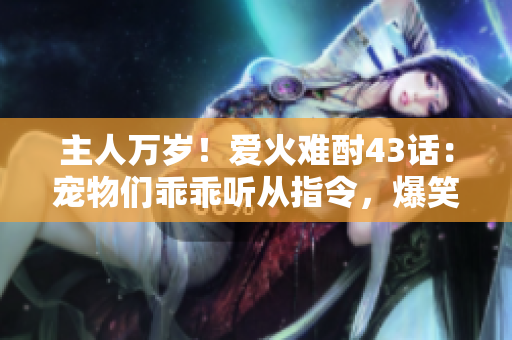 主人万岁！爱火难酎43话：宠物们乖乖听从指令，爆笑趣事揭晓