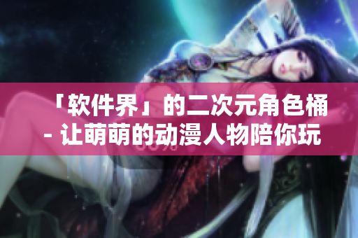 「软件界」的二次元角色桶 - 让萌萌的动漫人物陪你玩转软件！