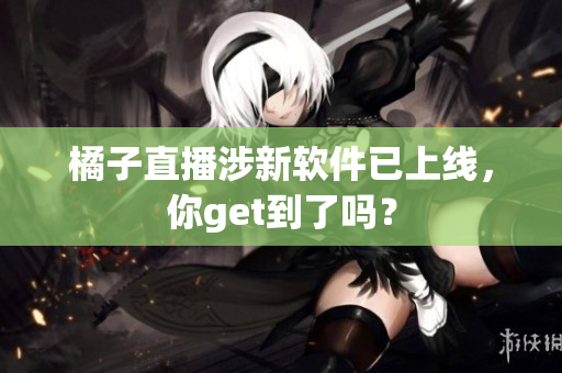橘子直播涉新软件已上线，你get到了吗？