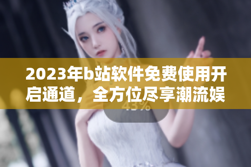 2023年b站软件免费使用开启通道，全方位尽享潮流娱乐