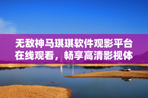 无敌神马琪琪软件观影平台在线观看，畅享高清影视体验