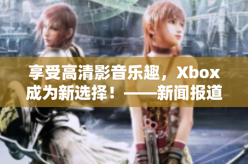 享受高清影音乐趣，Xbox成为新选择！——新闻报道
