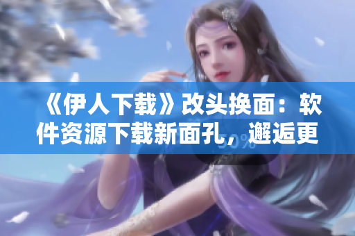 《伊人下载》改头换面：软件资源下载新面孔，邂逅更多便捷舒心之旅