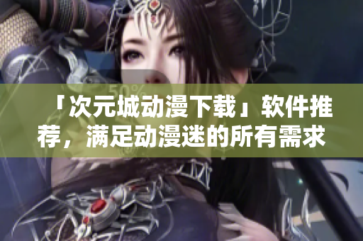 「次元城动漫下载」软件推荐，满足动漫迷的所有需求！